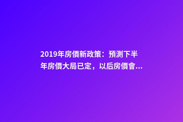 2019年房價新政策：預測下半年房價大局已定，以后房價會跌還是會漲？